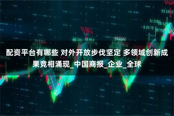 配资平台有哪些 对外开放步伐坚定 多领域创新成果竞相涌现_中国商报_企业_全球