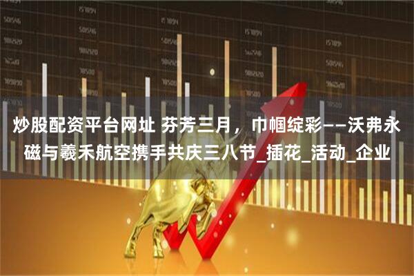炒股配资平台网址 芬芳三月，巾帼绽彩——沃弗永磁与羲禾航空携手共庆三八节_插花_活动_企业