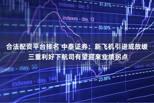合法配资平台排名 中泰证券：新飞机引进或放缓 三重利好下航司有望迎来业绩拐点
