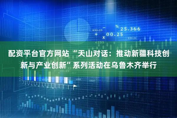 配资平台官方网站 “天山对话：推动新疆科技创新与产业创新”系列活动在乌鲁木齐举行