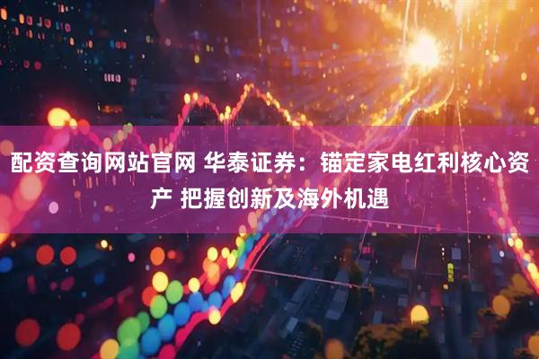 配资查询网站官网 华泰证券：锚定家电红利核心资产 把握创新及海外机遇