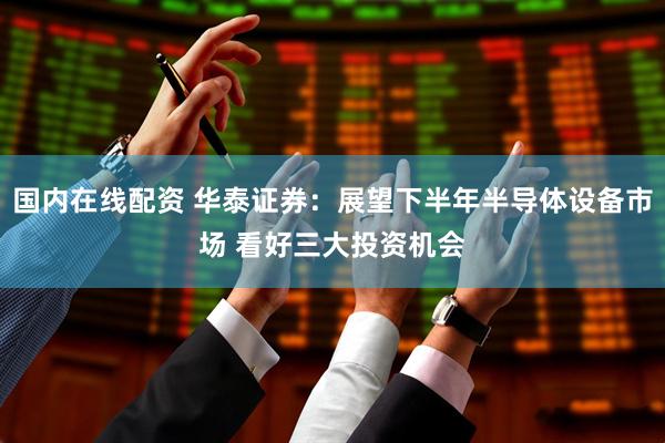 国内在线配资 华泰证券：展望下半年半导体设备市场 看好三大投资机会