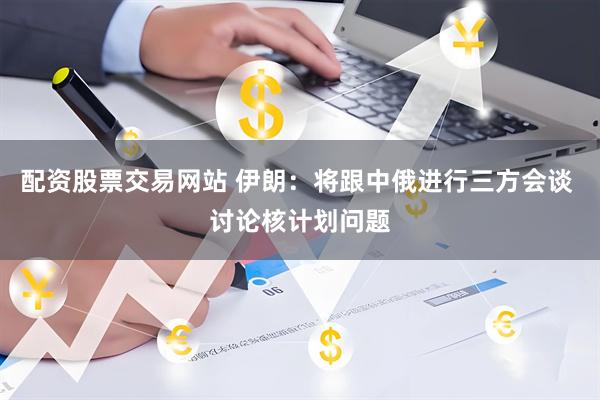 配资股票交易网站 伊朗：将跟中俄进行三方会谈 讨论核计划问题