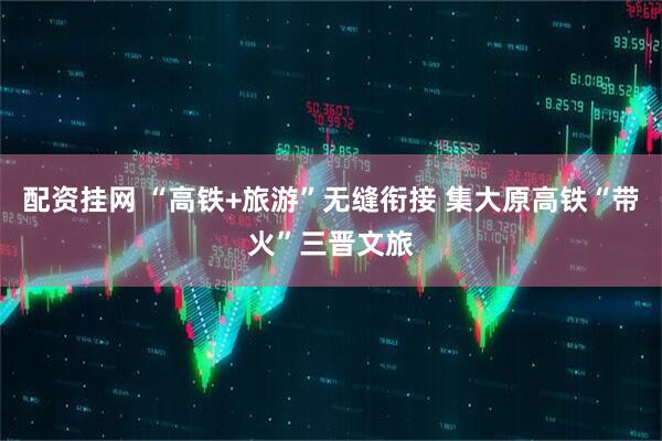 配资挂网 “高铁+旅游”无缝衔接 集大原高铁“带火”三晋文旅
