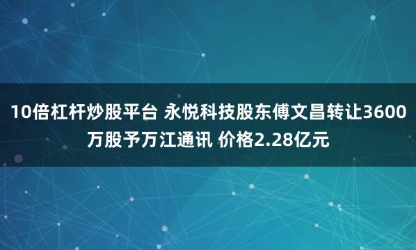 10倍杠杆炒股平台 永悦科技股东傅文昌转让3600万股予万江通讯 价格2.28亿元