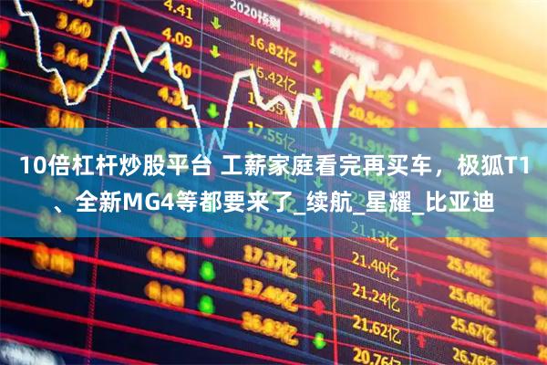 10倍杠杆炒股平台 工薪家庭看完再买车，极狐T1、全新MG4等都要来了_续航_星耀_比亚迪
