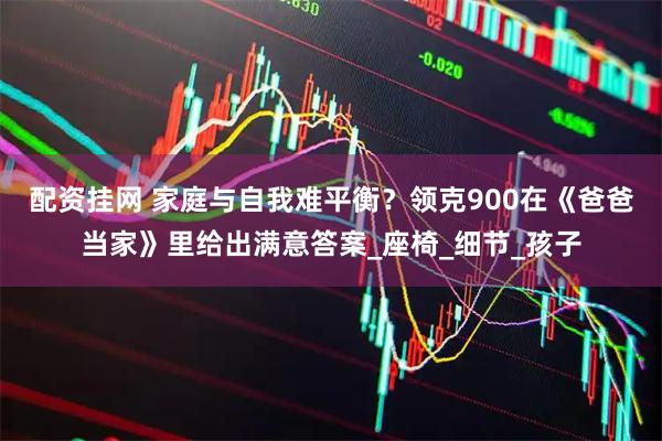 配资挂网 家庭与自我难平衡？领克900在《爸爸当家》里给出满意答案_座椅_细节_孩子