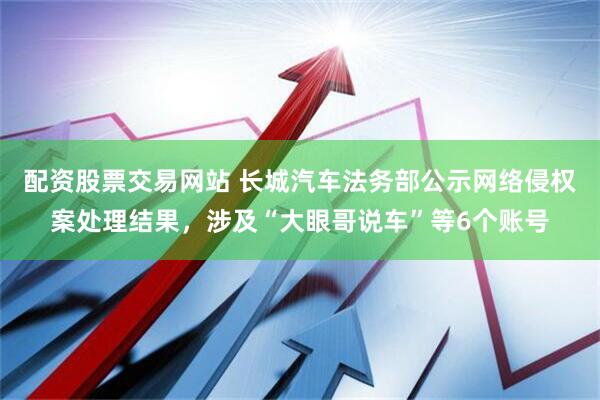 配资股票交易网站 长城汽车法务部公示网络侵权案处理结果，涉及“大眼哥说车”等6个账号