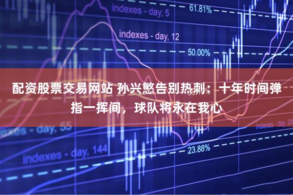 配资股票交易网站 孙兴慜告别热刺：十年时间弹指一挥间，球队将永在我心