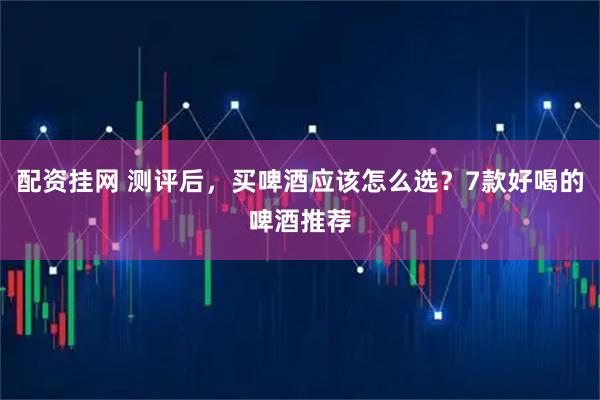 配资挂网 测评后,买啤酒应该怎么选?7款好喝的啤酒推荐