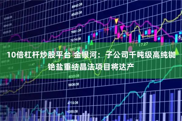 10倍杠杆炒股平台 金银河:子公司千吨级高纯铷铯盐重结晶法项目将达产