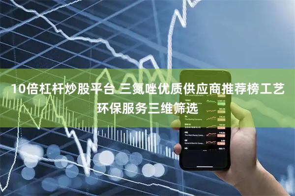 10倍杠杆炒股平台 三氮唑优质供应商推荐榜工艺环保服务三维筛选