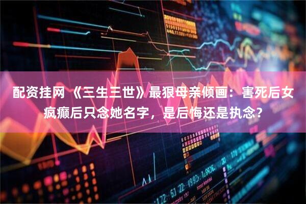 配资挂网 《三生三世》最狠母亲倾画:害死后女疯癫后只念她名字,是后悔还是执念?